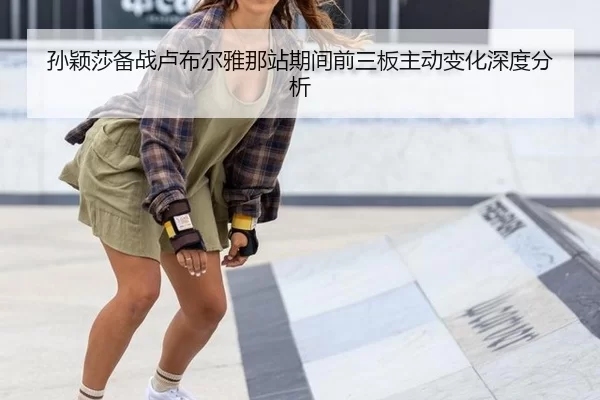 孙颖莎备战卢布尔雅那站期间前三板主动变化深度分析